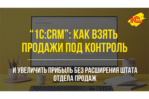 1С:CRM: как увеличить прибыль без расширения отдела продаж и взять продажи под контроль